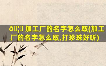 🦆 加工厂的名字怎么取(加工厂的名字怎么取,打珍珠好听)